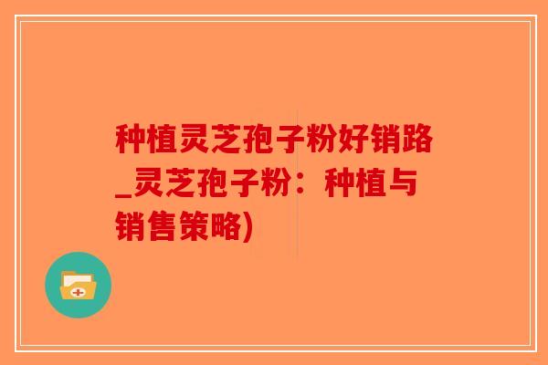 种植灵芝孢子粉好销路_灵芝孢子粉：种植与销售策略)-第1张图片-破壁灵芝孢子粉研究指南