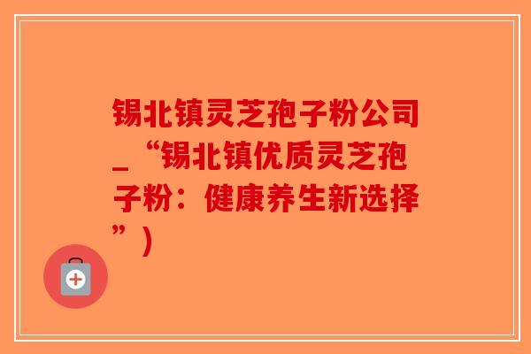 锡北镇灵芝孢子粉公司_“锡北镇优质灵芝孢子粉:健康养生新选择”)-第1张图片-破壁灵芝孢子粉研究指南 锡北镇灵芝孢子粉公司_“锡北镇优质灵芝孢子粉:健康养生新选择”)-第1张图片-破壁灵芝孢子粉研究指南