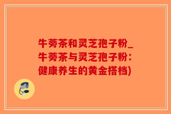 牛蒡茶和灵芝孢子粉_牛蒡茶与灵芝孢子粉:健康养生的黄金搭档)-第1张图片-破壁灵芝孢子粉研究指南 牛蒡茶和灵芝孢子粉_牛蒡茶与灵芝孢子粉:健康养生的黄金搭档)-第1张图片-破壁灵芝孢子粉研究指南