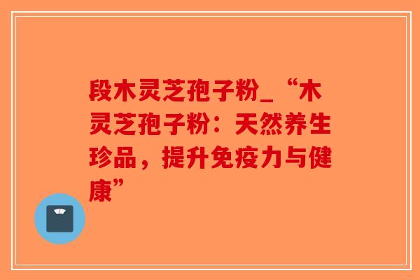段木灵芝孢子粉_“木灵芝孢子粉:天然养生珍品,提升免疫力与健康”-第1张图片-破壁灵芝孢子粉研究指南 段木灵芝孢子粉_“木灵芝孢子粉:天然养生珍品,提升免疫力与健康”-第1张图片-破壁灵芝孢子粉研究指南
