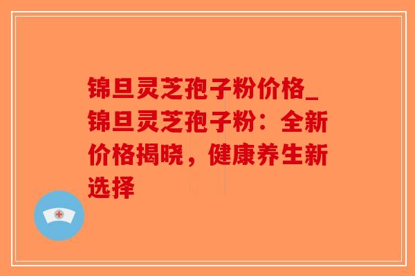 锦旦灵芝孢子粉价格_锦旦灵芝孢子粉：全新价格揭晓，健康养生新选择-第1张图片-破壁灵芝孢子粉研究指南