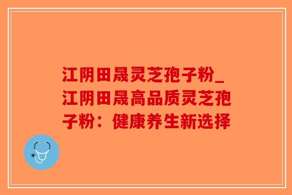 江阴田晟灵芝孢子粉_江阴田晟高品质灵芝孢子粉:健康养生新选择-第1张图片-破壁灵芝孢子粉研究指南 江阴田晟灵芝孢子粉_江阴田晟高品质灵芝孢子粉:健康养生新选择-第1张图片-破壁灵芝孢子粉研究指南