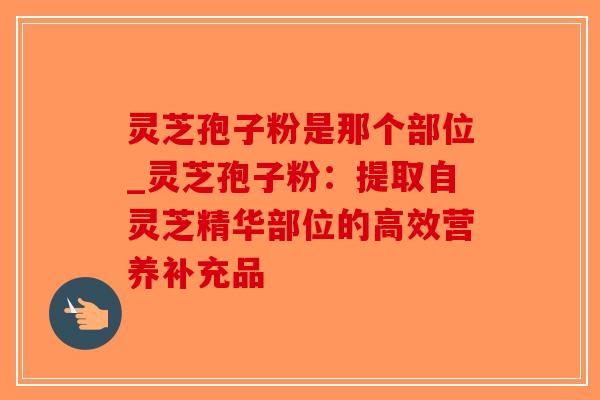 灵芝孢子粉是那个部位_灵芝孢子粉:提取自灵芝精华部位的高效营养补充品-第1张图片-破壁灵芝孢子粉研究指南 灵芝孢子粉是那个部位_灵芝孢子粉:提取自灵芝精华部位的高效营养补充品-第1张图片-破壁灵芝孢子粉研究指南