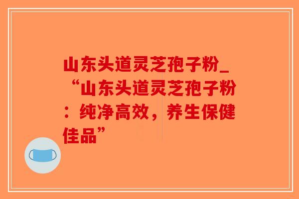 山东头道灵芝孢子粉_“山东头道灵芝孢子粉:纯净高效,养生保健佳品”-第1张图片-破壁灵芝孢子粉研究指南 山东头道灵芝孢子粉_“山东头道灵芝孢子粉:纯净高效,养生保健佳品”-第1张图片-破壁灵芝孢子粉研究指南