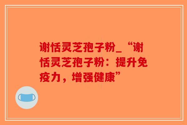 谢恬灵芝孢子粉_“谢恬灵芝孢子粉:提升免疫力,增强健康”-第1张图片-破壁灵芝孢子粉研究指南 谢恬灵芝孢子粉_“谢恬灵芝孢子粉:提升免疫力,增强健康”-第1张图片-破壁灵芝孢子粉研究指南