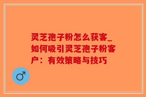 灵芝孢子粉怎么获客_如何吸引灵芝孢子粉客户:有效策略与技巧-第1张图片-破壁灵芝孢子粉研究指南 灵芝孢子粉怎么获客_如何吸引灵芝孢子粉客户:有效策略与技巧-第1张图片-破壁灵芝孢子粉研究指南