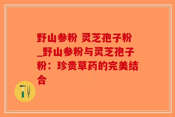 野山参粉 灵芝孢子粉_野山参粉与灵芝孢子粉：珍贵草药的完美结合-第1张图片-破壁灵芝孢子粉研究指南