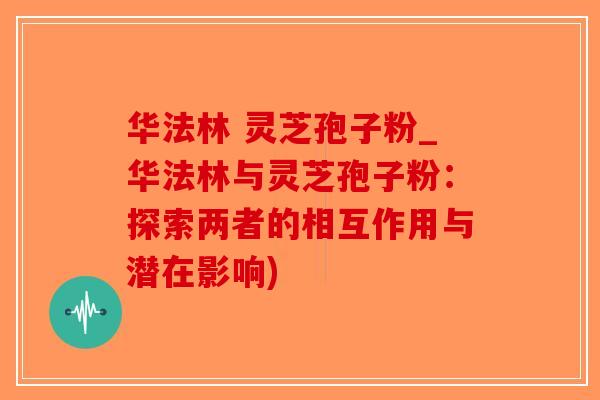华法林 灵芝孢子粉_华法林与灵芝孢子粉：探索两者的相互作用与潜在影响)-第1张图片-破壁灵芝孢子粉研究指南