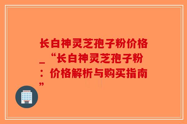 长白神灵芝孢子粉价格_“长白神灵芝孢子粉:价格解析与购买指南”-第1张图片-破壁灵芝孢子粉研究指南 长白神灵芝孢子粉价格_“长白神灵芝孢子粉:价格解析与购买指南”-第1张图片-破壁灵芝孢子粉研究指南