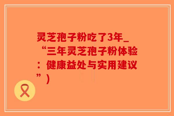 灵芝孢子粉吃了3年_“三年灵芝孢子粉体验：健康益处与实用建议”)-第1张图片-破壁灵芝孢子粉研究指南