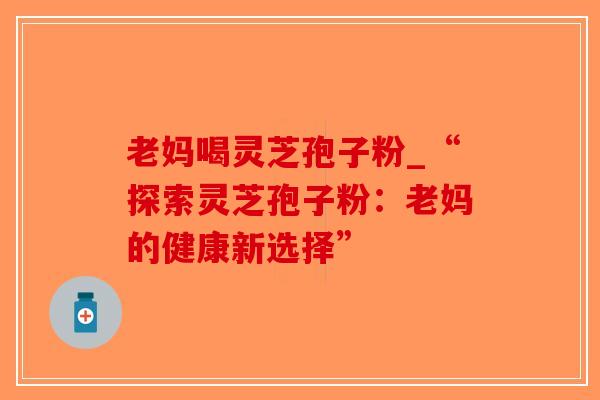 老妈喝灵芝孢子粉_“探索灵芝孢子粉:老妈的健康新选择”-第1张图片-破壁灵芝孢子粉研究指南 老妈喝灵芝孢子粉_“探索灵芝孢子粉:老妈的健康新选择”-第1张图片-破壁灵芝孢子粉研究指南