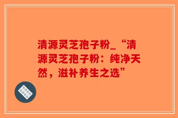 清源灵芝孢子粉_“清源灵芝孢子粉：纯净天然，滋补养生之选”-第1张图片-破壁灵芝孢子粉研究指南