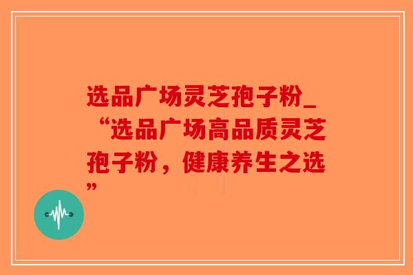 选品广场灵芝孢子粉_“选品广场高品质灵芝孢子粉,健康养生之选”-第1张图片-破壁灵芝孢子粉研究指南 选品广场灵芝孢子粉_“选品广场高品质灵芝孢子粉,健康养生之选”-第1张图片-破壁灵芝孢子粉研究指南