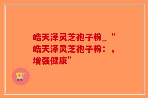皓天泽灵芝孢子粉_“皓天泽灵芝孢子粉：，增强健康”-第1张图片-破壁灵芝孢子粉研究指南