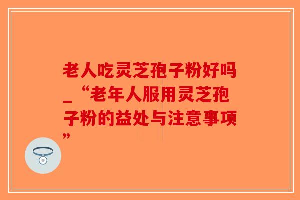 老人吃灵芝孢子粉好吗_“老年人服用灵芝孢子粉的益处与注意事项”-第1张图片-破壁灵芝孢子粉研究指南
