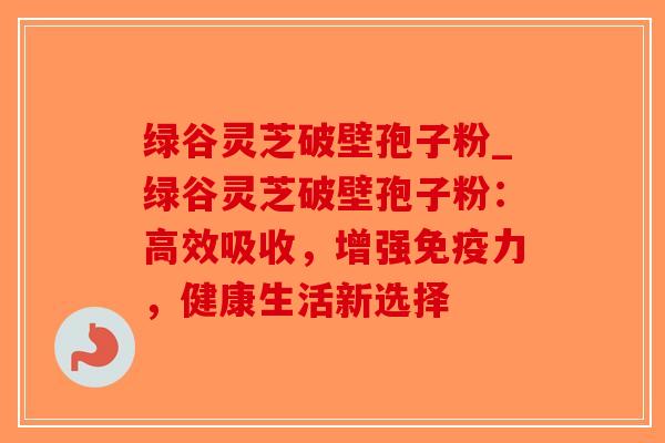 绿谷灵芝破壁孢子粉_绿谷灵芝破壁孢子粉:高效吸收,增强免疫力,健康生活新选择-第1张图片-破壁灵芝孢子粉研究指南 绿谷灵芝破壁孢子粉_绿谷灵芝破壁孢子粉:高效吸收,增强免疫力,健康生活新选择-第1张图片-破壁灵芝孢子粉研究指南