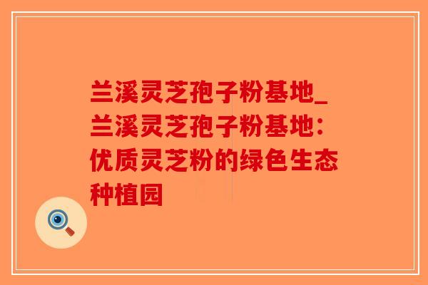 兰溪灵芝孢子粉基地_兰溪灵芝孢子粉基地：优质灵芝粉的绿色生态种植园-第1张图片-破壁灵芝孢子粉研究指南