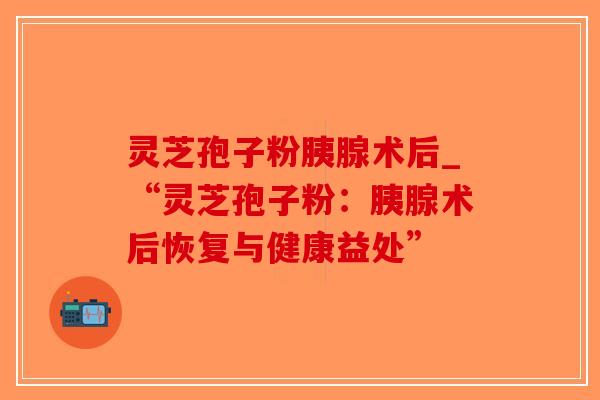 灵芝孢子粉胰腺术后_“灵芝孢子粉：胰腺术后恢复与健康益处”-第1张图片-破壁灵芝孢子粉研究指南