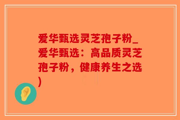 爱华甄选灵芝孢子粉_爱华甄选:高品质灵芝孢子粉,健康养生之选)-第1张图片-破壁灵芝孢子粉研究指南 爱华甄选灵芝孢子粉_爱华甄选:高品质灵芝孢子粉,健康养生之选)-第1张图片-破壁灵芝孢子粉研究指南