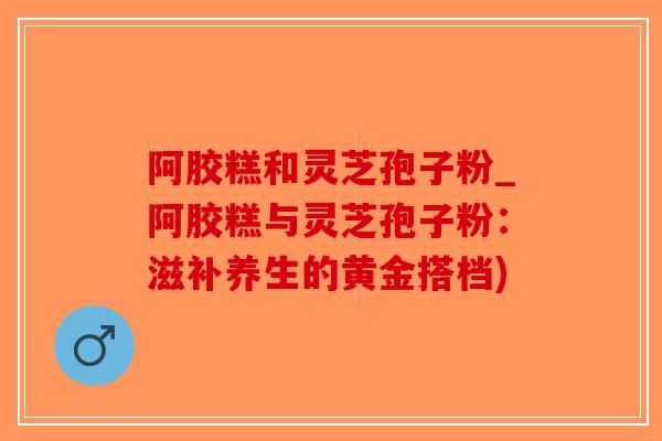 阿胶糕和灵芝孢子粉_阿胶糕与灵芝孢子粉:滋补养生的黄金搭档)-第1张图片-破壁灵芝孢子粉研究指南 阿胶糕和灵芝孢子粉_阿胶糕与灵芝孢子粉:滋补养生的黄金搭档)-第1张图片-破壁灵芝孢子粉研究指南