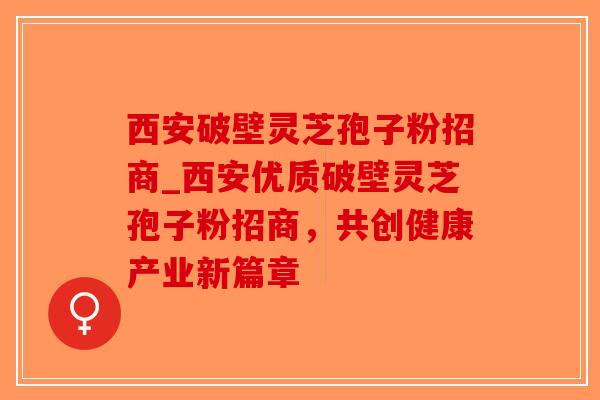 西安破壁灵芝孢子粉招商_西安优质破壁灵芝孢子粉招商，共创健康产业新篇章-第1张图片-破壁灵芝孢子粉研究指南