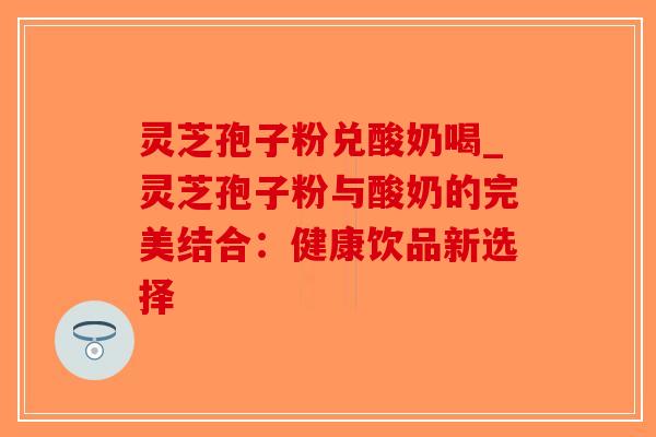 灵芝孢子粉兑酸奶喝_灵芝孢子粉与酸奶的完美结合:健康饮品新选择-第1张图片-破壁灵芝孢子粉研究指南 灵芝孢子粉兑酸奶喝_灵芝孢子粉与酸奶的完美结合:健康饮品新选择-第1张图片-破壁灵芝孢子粉研究指南