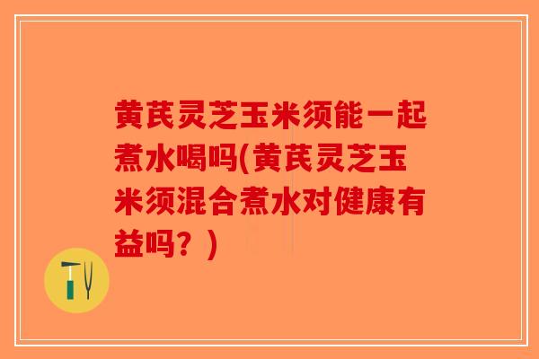黄芪灵芝玉米须能一起煮水喝吗(黄芪灵芝玉米须混合煮水对健康有益吗?)-第1张图片-破壁灵芝孢子粉研究指南 黄芪灵芝玉米须能一起煮水喝吗(黄芪灵芝玉米须混合煮水对健康有益吗?)-第1张图片-破壁灵芝孢子粉研究指南
