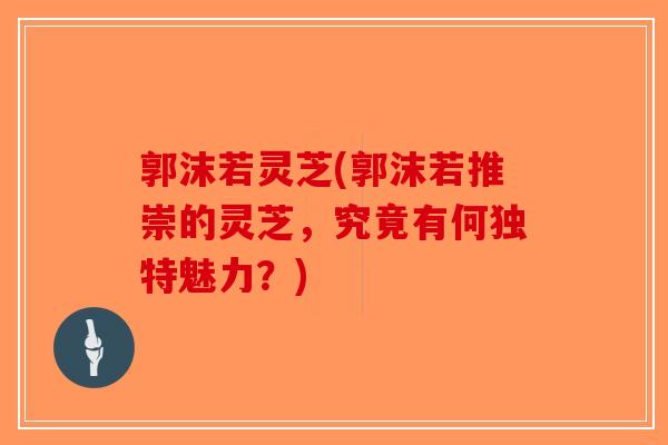 郭沫若灵芝(郭沫若推崇的灵芝,究竟有何独特魅力?)-第1张图片-破壁灵芝孢子粉研究指南 郭沫若灵芝(郭沫若推崇的灵芝,究竟有何独特魅力?)-第1张图片-破壁灵芝孢子粉研究指南