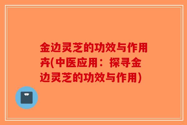 金边灵芝的功效与作用卉(中医应用：探寻金边灵芝的功效与作用)-第1张图片-破壁灵芝孢子粉研究指南