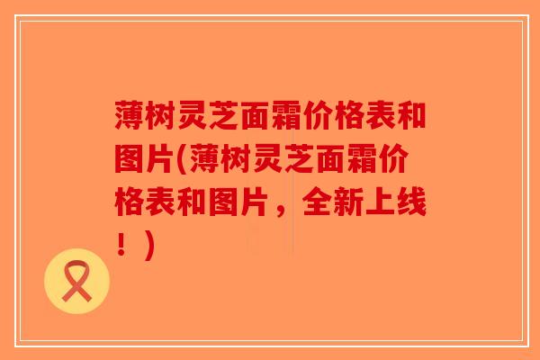 薄树灵芝面霜价格表和图片(薄树灵芝面霜价格表和图片,全新上线!)-第1张图片-破壁灵芝孢子粉研究指南 薄树灵芝面霜价格表和图片(薄树灵芝面霜价格表和图片,全新上线!)-第1张图片-破壁灵芝孢子粉研究指南