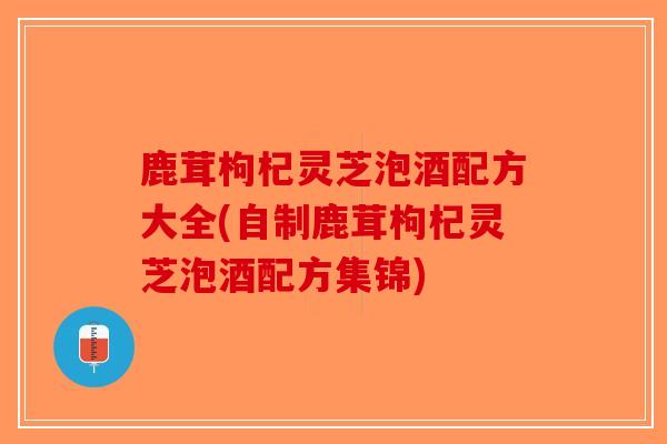 鹿茸枸杞灵芝泡酒配方大全(自制鹿茸枸杞灵芝泡酒配方集锦)-第1张图片-破壁灵芝孢子粉研究指南