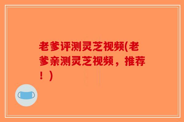 老爹评测灵芝视频(老爹亲测灵芝视频，推荐！)-第1张图片-破壁灵芝孢子粉研究指南