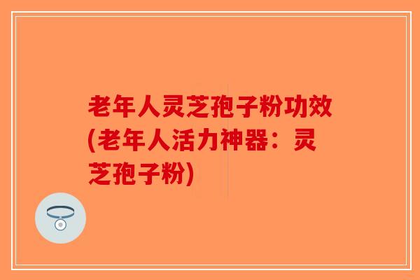 老年人灵芝孢子粉功效(老年人活力神器：灵芝孢子粉)-第1张图片-破壁灵芝孢子粉研究指南