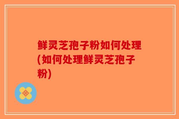 鲜灵芝孢子粉如何处理(如何处理鲜灵芝孢子粉)-第1张图片-破壁灵芝孢子粉研究指南