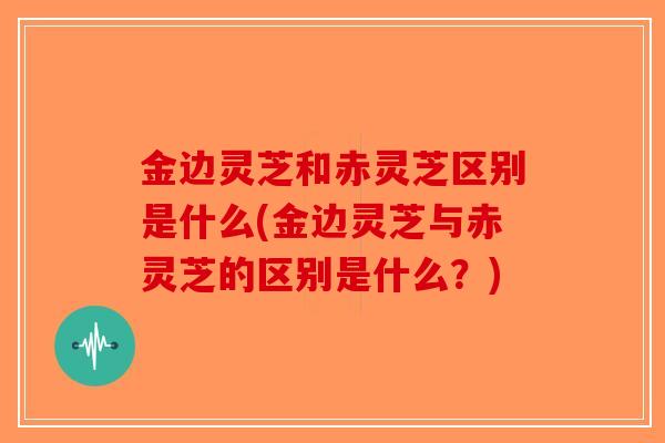 金边灵芝和赤灵芝区别是什么(金边灵芝与赤灵芝的区别是什么?)-第1张图片-破壁灵芝孢子粉研究指南 金边灵芝和赤灵芝区别是什么(金边灵芝与赤灵芝的区别是什么?)-第1张图片-破壁灵芝孢子粉研究指南