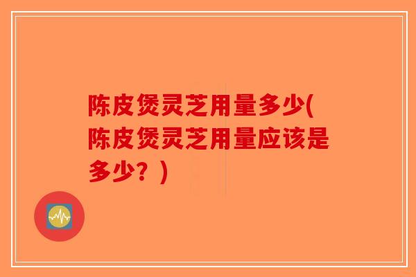 陈皮煲灵芝用量多少(陈皮煲灵芝用量应该是多少？)-第1张图片-破壁灵芝孢子粉研究指南