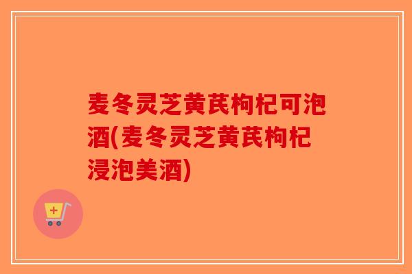 麦冬灵芝黄芪枸杞可泡酒(麦冬灵芝黄芪枸杞浸泡美酒)-第1张图片-破壁灵芝孢子粉研究指南