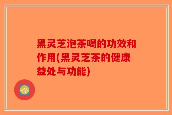 黑灵芝泡茶喝的功效和作用(黑灵芝茶的健康益处与功能)-第1张图片-破壁灵芝孢子粉研究指南