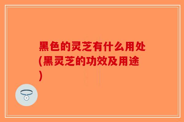 黑色的灵芝有什么用处(黑灵芝的功效及用途)-第1张图片-破壁灵芝孢子粉研究指南 黑色的灵芝有什么用处(黑灵芝的功效及用途)-第1张图片-破壁灵芝孢子粉研究指南