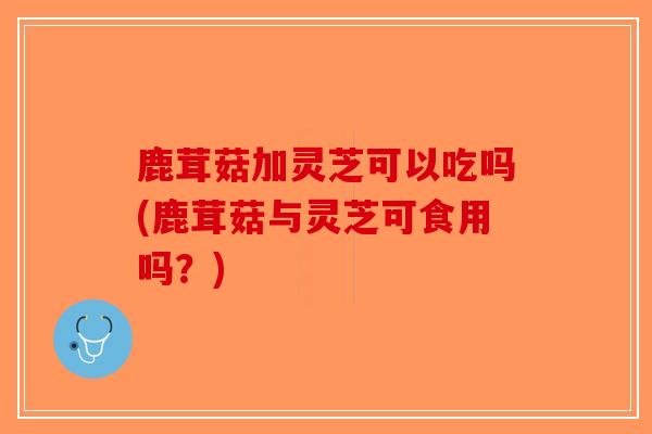 鹿茸菇加灵芝可以吃吗(鹿茸菇与灵芝可食用吗？)-第1张图片-破壁灵芝孢子粉研究指南