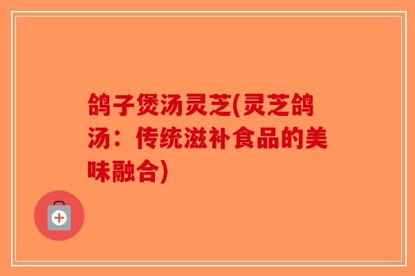 鸽子煲汤灵芝(灵芝鸽汤：传统滋补食品的美味融合)-第1张图片-破壁灵芝孢子粉研究指南