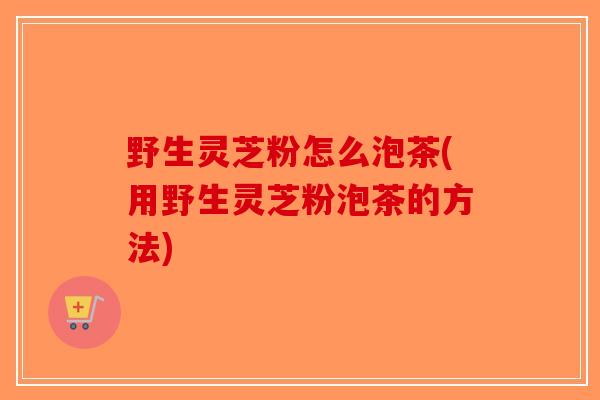 野生灵芝粉怎么泡茶(用野生灵芝粉泡茶的方法)-第1张图片-破壁灵芝孢子粉研究指南