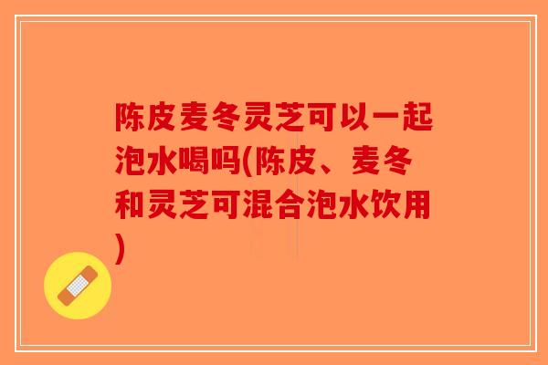 陈皮麦冬灵芝可以一起泡水喝吗(陈皮、麦冬和灵芝可混合泡水饮用)-第1张图片-破壁灵芝孢子粉研究指南