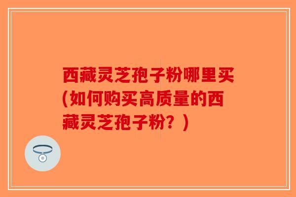 西藏灵芝孢子粉哪里买(如何购买高质量的西藏灵芝孢子粉?)-第1张图片-破壁灵芝孢子粉研究指南 西藏灵芝孢子粉哪里买(如何购买高质量的西藏灵芝孢子粉?)-第1张图片-破壁灵芝孢子粉研究指南