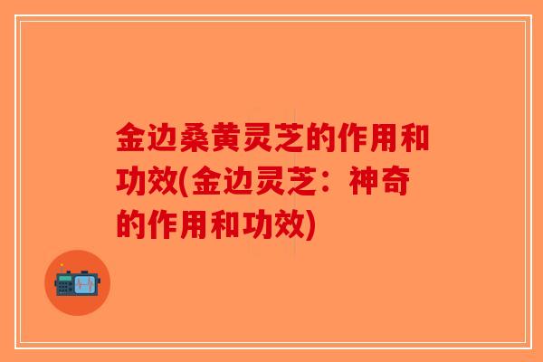 金边桑黄灵芝的作用和功效(金边灵芝:神奇的作用和功效)-第1张图片-破壁灵芝孢子粉研究指南 金边桑黄灵芝的作用和功效(金边灵芝:神奇的作用和功效)-第1张图片-破壁灵芝孢子粉研究指南