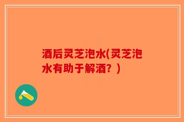 酒后灵芝泡水(灵芝泡水有助于解酒？)-第1张图片-破壁灵芝孢子粉研究指南