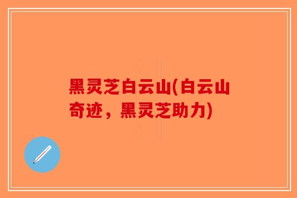 黑灵芝白云山(白云山奇迹,黑灵芝助力)-第1张图片-破壁灵芝孢子粉研究指南 黑灵芝白云山(白云山奇迹,黑灵芝助力)-第1张图片-破壁灵芝孢子粉研究指南