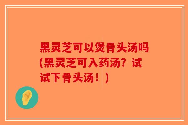 黑灵芝可以煲骨头汤吗(黑灵芝可入药汤?试试下骨头汤!)-第1张图片-破壁灵芝孢子粉研究指南 黑灵芝可以煲骨头汤吗(黑灵芝可入药汤?试试下骨头汤!)-第1张图片-破壁灵芝孢子粉研究指南