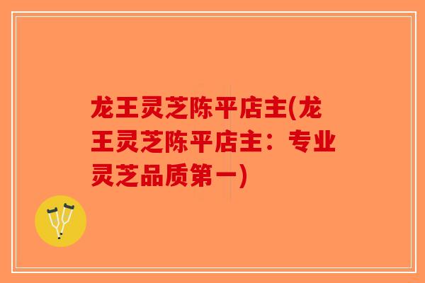 龙王灵芝陈平店主(龙王灵芝陈平店主：专业灵芝品质第一)-第1张图片-破壁灵芝孢子粉研究指南