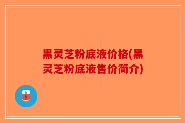 黑灵芝粉底液价格(黑灵芝粉底液售价简介)-第1张图片-破壁灵芝孢子粉研究指南
